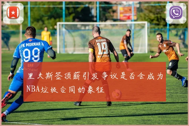 里夫斯签顶薪引发争议是否会成为NBA垃圾合同的象征