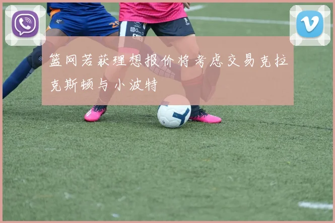 篮网若获理想报价将考虑交易克拉克斯顿与小波特