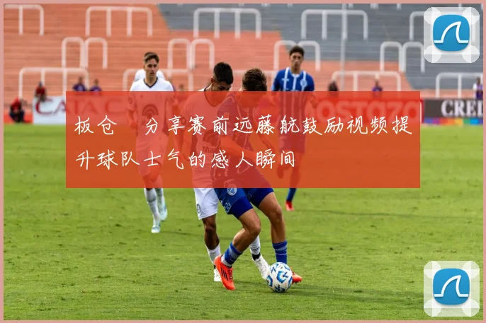 板仓滉分享赛前远藤航鼓励视频提升球队士气的感人瞬间