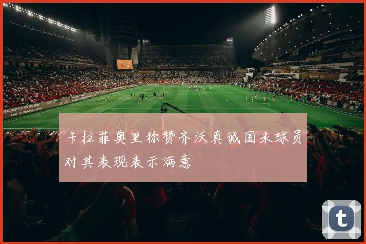 卡拉菲奥里称赞齐沃真诚国米球员对其表现表示满意