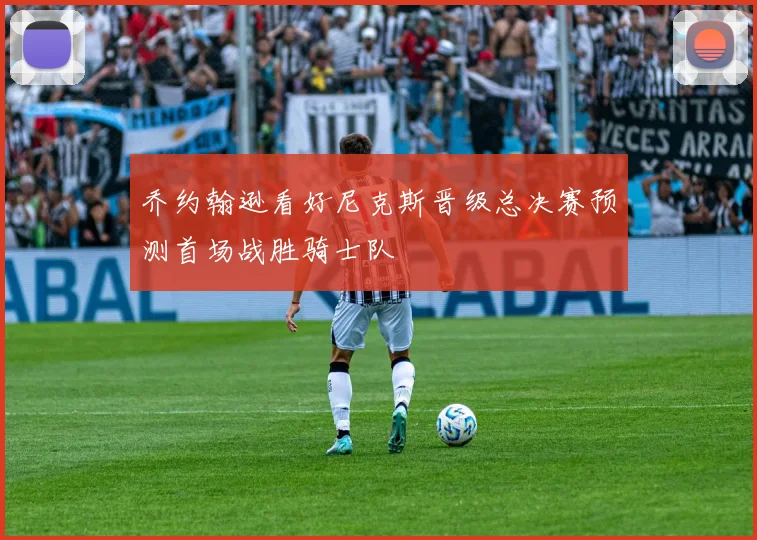乔约翰逊看好尼克斯晋级总决赛预测首场战胜骑士队