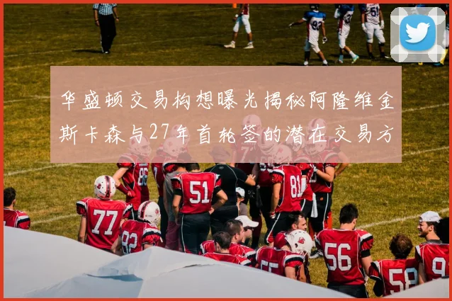 华盛顿交易构想曝光揭秘阿隆维金斯卡森与27年首轮签的潜在交易方案