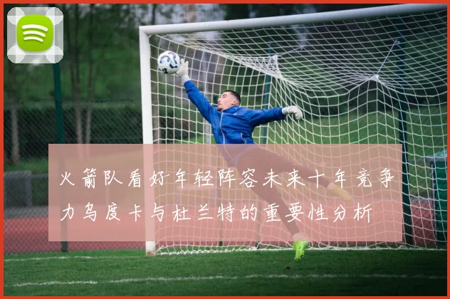火箭队看好年轻阵容未来十年竞争力乌度卡与杜兰特的重要性分析