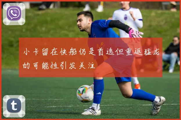 小卡留在快船仍是首选但重返猛龙的可能性引发关注