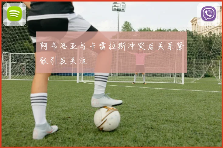阿韦洛亚与卡雷拉斯冲突后关系紧张引发关注