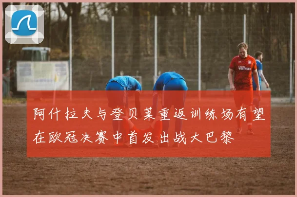阿什拉夫与登贝莱重返训练场有望在欧冠决赛中首发出战大巴黎