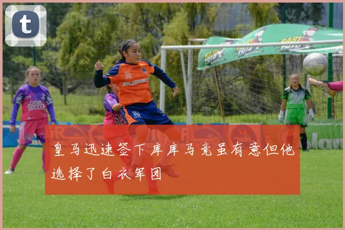 皇马迅速签下库库马竞虽有意但他选择了白衣军团