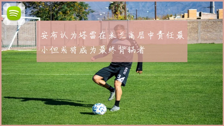 安布认为塔雷在米兰高层中责任最小但或将成为最终背锅者