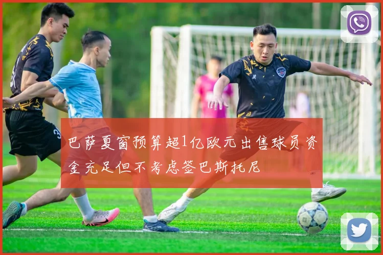 巴萨夏窗预算超1亿欧元出售球员资金充足但不考虑签巴斯托尼
