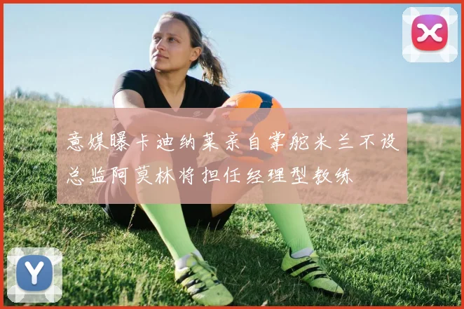 意媒曝卡迪纳莱亲自掌舵米兰不设总监阿莫林将担任经理型教练