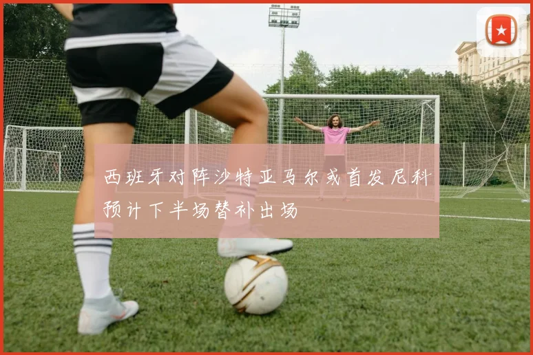 西班牙对阵沙特亚马尔或首发尼科预计下半场替补出场
