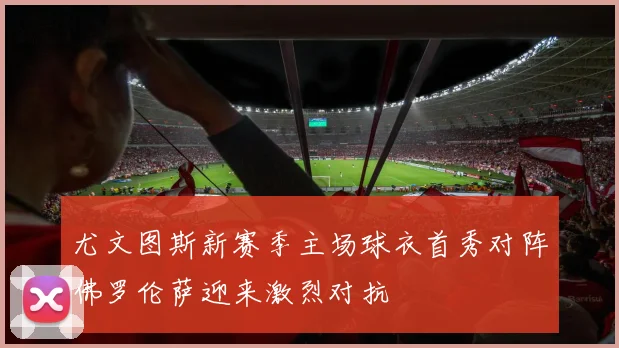 尤文图斯新赛季主场球衣首秀对阵佛罗伦萨迎来激烈对抗
