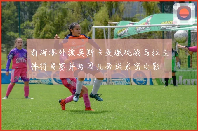 前海港外援奥斯卡受邀观战乌拉圭佛得角赛并与因凡蒂诺亲密合影