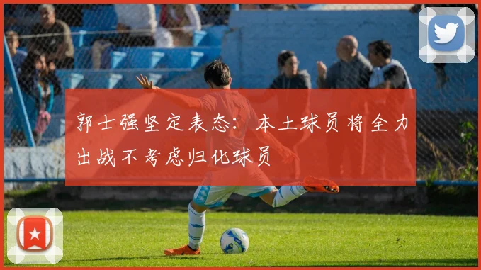 郭士强坚定表态：本土球员将全力出战不考虑归化球员